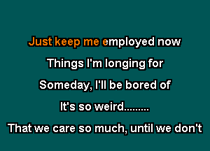 Just keep me employed now

Things I'm longing for
Someday, I'll be bored of
It's so weird .........

That we care so much, until we don't