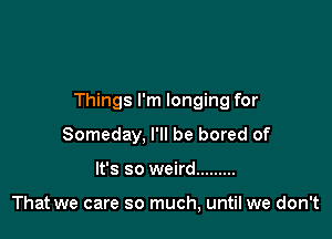Things I'm longing for

Someday, I'll be bored of
It's so weird .........

That we care so much, until we don't