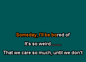 Someday, I'll be bored of

It's so weird .........

That we care so much, until we don't