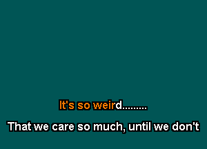 It's so weird .........

That we care so much, until we don't