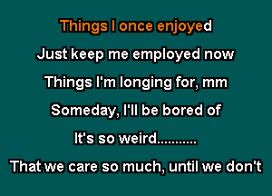 Things I once enjoyed
Just keep me employed now
Things I'm longing for, mm
Someday, I'll be bored of
It's so weird ...........

That we care so much, until we don't