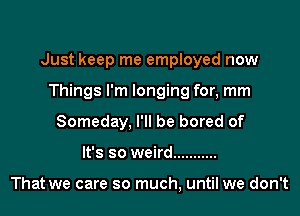 Just keep me employed now

Things I'm longing for, mm
Someday, I'll be bored of
It's so weird ...........

That we care so much, until we don't