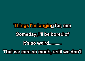 Things I'm longing for, mm

Someday, I'll be bored of
It's so weird ...........

That we care so much, until we don't