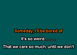 Someday, I'll be bored of

It's so weird ...........

That we care so much, until we don't
