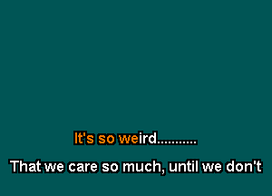 It's so weird ...........

That we care so much, until we don't