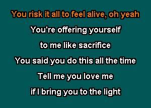 You risk it all to feel alive, oh yeah
You're offering yourself
to me like sacrifice
You said you do this all the time
Tell me you love me

ifl bring you to the light