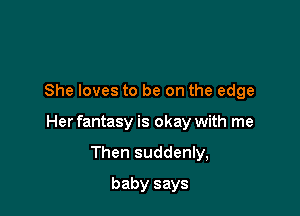 She loves to be on the edge

Her fantasy is okay with me

Then suddenly,
baby says