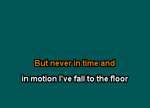But never in time and

in motion I've fall to the floor