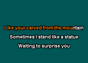 Like your carved from the mountain

Sometimes I stand like a statue

Waiting to surprise you
