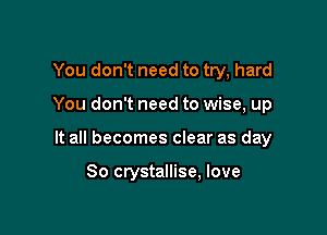 You don't need to try, hard
You don't need to wise, up

It all becomes clear as day

So crystallise, love