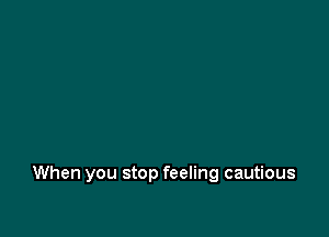 When you stop feeling cautious