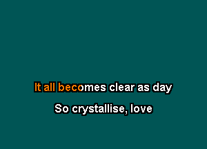 It all becomes clear as day

So crystallise, love