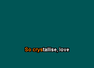 So crystallise, love