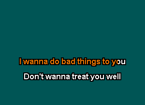 I wanna do bad things to you

Don't wanna treat you well