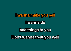 I wanna make you yell
I wanna do

bad things to you

Don't wanna treat you well