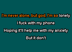 I'm never alone, but god, I'm so lonely

lfuck with my phone

Hoping it'll help me with my anxiety
But it don't