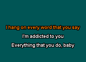 I hang on everyword that you say

I'm addicted to you

Everything that you do, baby