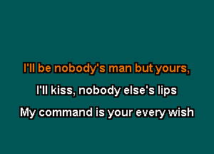 I'll be nobody's man but yours,

I'll kiss, nobody else's lips

My command is your every wish