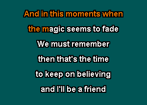 And in this moments when
the magic seems to fade
We must remember

then that's the time

to keep on believing

and I'll be a friend