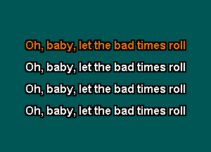 Oh, baby, let the bad times roll
Oh, baby, let the bad times roll

Oh, baby, let the bad times roll
Oh, baby, let the bad times roll