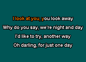 I look at you, you look away
Why do you say, we're night and day
I'd like to try, another way

0h darling, forjust one day