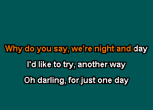 Why do you say, we're night and day
I'd like to try, another way

0h darling, forjust one day