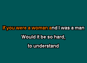 If you were a woman and I was a man

Would it be so hard,

to understand