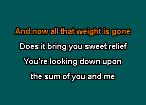 And now all that weight is gone

Does it bring you sweet relief

You're looking down upon

the sum ofyou and me