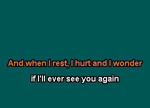 And when I rest, I hurt and lwonder

if I'll ever see you again