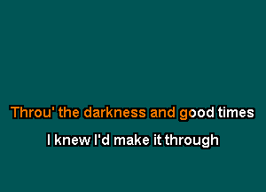 Throu' the darkness and good times

I knew I'd make it through