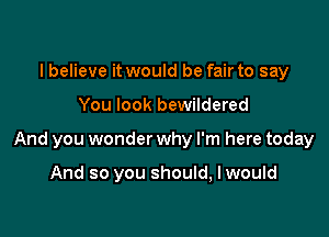 I believe it would be fair to say

You look bewildered

And you wonder why I'm here today

And so you should, I would