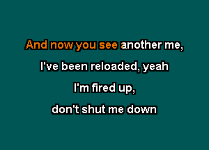 And now you see another me,

I've been reloaded, yeah
I'm fired up,

don't shut me down