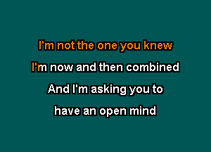 I'm not the one you knew

I'm now and then combined

And I'm asking you to

have an open mind