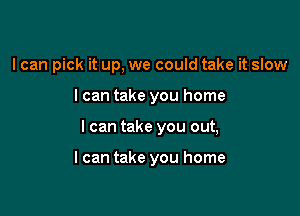 I can pick it up, we could take it slow

I can take you home

I can take you out,

I can take you home
