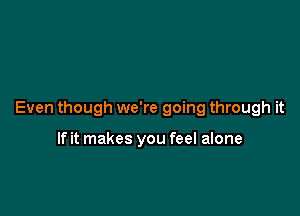 Even though we're going through it

If it makes you feel alone