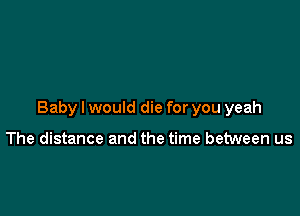 Baby I would die for you yeah

The distance and the time between us