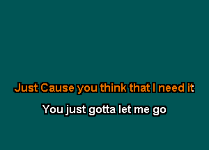 Just Cause you think that I need it

Youjust gotta let me go