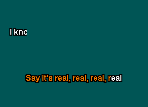 Say it's real. real, real, real