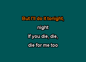 But I'll do it tonight,

night
lfyou die. die,

die for me too