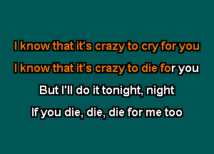 I know that it's crazy to cry for you

I know that it's crazy to die for you

But I'll do it tonight, night

lfyou die, die, die for me too