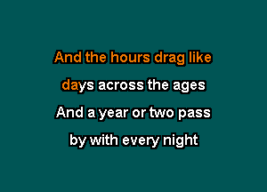 And the hours drag like

days across the ages

And a year or two pass

by with every night