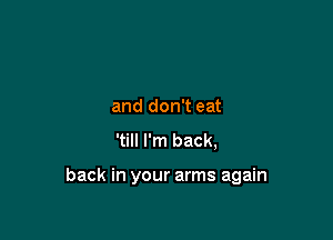 and don't eat
'till I'm back,

back in your arms again