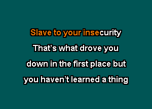 Slave to your insecurity
Thafs what drove you

down in the first place but

you haven't learned a thing