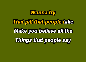 Wanna try
That pm that people take

Make you believe at! the

Things that people say