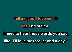 tell me you'll love me till

the end oftime.
I need to hear those words you say,

like I'll love me forever and a day.