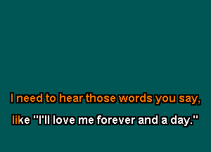 lneed to hear those words you say,

like I'll love me forever and a day.