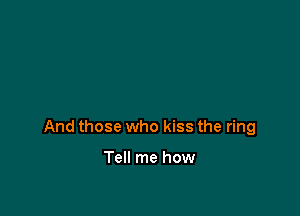 And those who kiss the ring

Tell me how