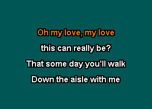 Oh my love, my love

this can really be?

That some day you'll walk

Down the aisle with me