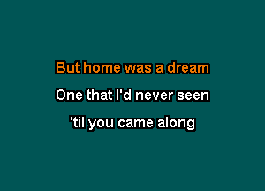 But home was a dream

One that I'd never seen

'til you came along