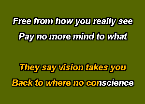 Free from how you reaHy see

Pay no more mind to what

They say vision takes you

Back to where no conscience